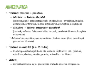 AINTZINATEA
• Techne: abilezia + praktika
   – Mentala → Technai liberalak
     (intelektualak + errespetagarriak; medikuntza, erretorika, musika,
     geometria, aritmetika, logika, astronomia, gramatika, eskubidea)
   – Eskuzkoa → Technai artesauak + eskuzkoak
     (baxuak; esfortzu fisikoaren bidez lortuak, berdinak dira eskulturgilea
     eta arotza)
   *Artesautzan, medikuntzan, arrantzan… techne espezifikoa dute lanok
     gauzatzen dituenak

• Téchne mimetiké (k.a. V m-tik)
   – Irudiak gauzatzeko jakituria eta abilezia inplikatzen ditu (pintura,
     eskultura, dantza, musika, poesia, antzerkia… en bidez)

• Artea:
   – Zerbait pentsatu, egin, gauzatzeko metodo sistema erregularra
 