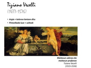 Tiziano Vecelli
(1477-1576)
• Argia + kolorea lantzen ditu
• Pintzelkada luze + solteak




                                 Maitasun sakroa eta
                                  maitasun profanoa
                                       Tiziano Vecelli
                                         (1515-1516)
 