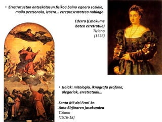 • Erretratuetan antzekotasun fisikoa baino egoera soziala,
      maila pertsonala, izaera… errepresentatzea nahiago

                                         Ederra (Emakume
                                         baten erretratua)
                                                   Tiziano
                                                    (1536)




                               • Gaiak: mitologia, iknografa profana,
                                 alegoriak, erretratuak…

                               Santa Mª dei Frari-ko
                               Ama Birjinaren jasokundea
                               Tiziano
                               (1516-18)
 