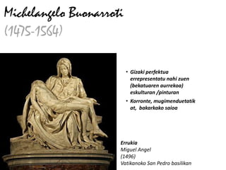 Michelangelo Buonarroti
(1475-1564)

                          • Gizaki perfektua
                            errepresentatu nahi zuen
                            (bekatuaren aurrekoa)
                            eskulturan /pinturan
                          • Korronte, mugimenduetatik
                            at, bakarkako saioa




                      Errukia
                      Miguel Angel
                      (1496)
                      Vatikanoko San Pedro basilikan
 