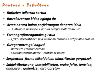 Pintura - Eskultura
• Rafaelen tailerran sortua
• Barrokoranzko bidea egingo du
• Artea natura baino perfektuagoa denaren ideia
   – Aintzinate klasikoari + natura errepresentatzeari uko
• Eszenografiarenganako gustua
   – Efektu dekoratiboen bila kolore metalikoak + artifizialak erabiliz
• Gizagorputza gai nagusi
   – Batez ere emakumearena
   – Sarritan sentsualitatez + erotismoz betea
• Serpentina forma elikoidalean bihurrituriko gorputzak
• Subjektibotasuna, inestabilitatea, oreka falta, tentsioa,
  anabasa… gailentzen dira obretan
 