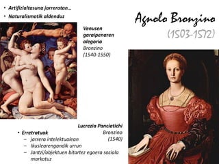 • Artifizialtasuna jarreratan…
• Naturalismotik aldenduz
                                                        Agnolo Bronzino
                                   Venusen
                                   garaipenaren
                                   alegoria
                                                             (1503-1572)
                                   Bronzino
                                   (1540-1550)




                                 Lucrezia Panciatichi
      • Erretratuak                         Bronzino
         – jarrera intelektualean             (1540)
         – Ikuslearengandik urrun
         – Jantzi/objektuen bitartez egoera soziala
            markatuz
 