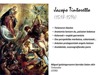 Jacopo Tintoretto
  (1518-1594)
 • Tizianoren ikaslea
 • Anatomia lantzen du, paisaian kokatua
 • Koloreak + argiak garrantzia
 • Oso perspektiba markatua, eskortzoak…
 • Askotan protagonistak angelu batean
 • Anekdotak, eszenografiarako joera




Miguel goiaingeruaren borroka Satan ekin
Tintoretto
(1590)
 