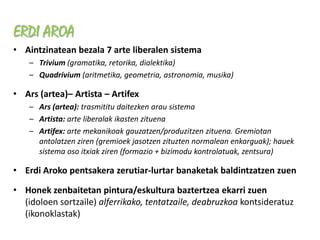 ERDI AROA
• Aintzinatean bezala 7 arte liberalen sistema
    – Trivium (gramatika, retorika, dialektika)
    – Quadrivium (aritmetika, geometria, astronomia, musika)

• Ars (artea)– Artista – Artifex
    – Ars (artea): trasmititu daitezken arau sistema
    – Artista: arte liberalak ikasten zituena
    – Artifex: arte mekanikoak gauzatzen/produzitzen zituena. Gremiotan
      antolatzen ziren (gremioek jasotzen zituzten normalean enkarguak); hauek
      sistema oso itxiak ziren (formazio + bizimodu kontrolatuak, zentsura)

• Erdi Aroko pentsakera zerutiar-lurtar banaketak baldintzatzen zuen

• Honek zenbaitetan pintura/eskultura baztertzea ekarri zuen
  (idoloen sortzaile) alferrikako, tentatzaile, deabruzkoa kontsideratuz
  (ikonoklastak)
 