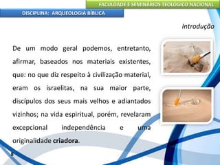 FACULDADE E SEMINÁRIOS TEOLÓGICO NACIONAL
DISCIPLINA: ARQUEOLOGIA BÍBLICA
De um modo geral podemos, entretanto,
afirmar, baseados nos materiais existentes,
que: no que diz respeito à civilização material,
eram os israelitas, na sua maior parte,
discípulos dos seus mais velhos e adiantados
vizinhos; na vida espiritual, porém, revelaram
excepcional independência e uma
originalidade criadora.
8
Introdução
 