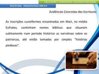 FACULDADE E SEMINÁRIOS TEOLÓGICO NACIONAL
DISCIPLINA: ARQUEOLOGIA BÍBLICA
As inscrições cuneiformes encontradas em Mari, no médio
Eufrates, continham nomes bíblicos que situaram
subitamente num período histórico as narrativas sobre os
patriarcas, até então tomadas por simples “histórias
piedosas”.
10
Evidências Concretas das Escrituras
 