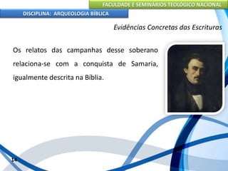FACULDADE E SEMINÁRIOS TEOLÓGICO NACIONAL
DISCIPLINA: ARQUEOLOGIA BÍBLICA
Os relatos das campanhas desse soberano
relaciona-se com a conquista de Samaria,
igualmente descrita na Bíblia.
14
Evidências Concretas das Escrituras
 