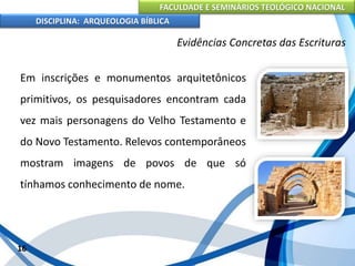 FACULDADE E SEMINÁRIOS TEOLÓGICO NACIONAL
DISCIPLINA: ARQUEOLOGIA BÍBLICA
Em inscrições e monumentos arquitetônicos
primitivos, os pesquisadores encontram cada
vez mais personagens do Velho Testamento e
do Novo Testamento. Relevos contemporâneos
mostram imagens de povos de que só
tínhamos conhecimento de nome.
16
Evidências Concretas das Escrituras
 