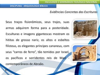 FACULDADE E SEMINÁRIOS TEOLÓGICO NACIONAL
DISCIPLINA: ARQUEOLOGIA BÍBLICA
Seus traços fisionômicos, seus trajes, suas
armas adquirem forma para a posteridade.
Esculturas e imagens gigantescas mostram os
hititas de grosso nariz, os altos e esbeltos
filisteus, os elegantes príncipes cananeus, com
seus “carros de ferro”, tão temidos por Israel,
os pacíficos e sorridentes reis de Mari -
contemporâneos de Abraão.
17
Evidências Concretas das Escrituras
 