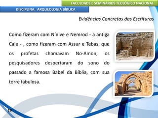 FACULDADE E SEMINÁRIOS TEOLÓGICO NACIONAL
DISCIPLINA: ARQUEOLOGIA BÍBLICA
Como fizeram com Nínive e Nemrod - a antiga
Cale - , como fizeram com Assur e Tebas, que
os profetas chamavam No-Amon, os
pesquisadores despertaram do sono do
passado a famosa Babel da Bíblia, com sua
torre fabulosa.
18
Evidências Concretas das Escrituras
 