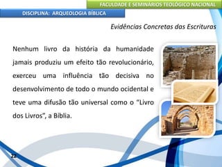FACULDADE E SEMINÁRIOS TEOLÓGICO NACIONAL
DISCIPLINA: ARQUEOLOGIA BÍBLICA
Nenhum livro da história da humanidade
jamais produziu um efeito tão revolucionário,
exerceu uma influência tão decisiva no
desenvolvimento de todo o mundo ocidental e
teve uma difusão tão universal como o “Livro
dos Livros”, a Bíblia.
22
Evidências Concretas das Escrituras
 