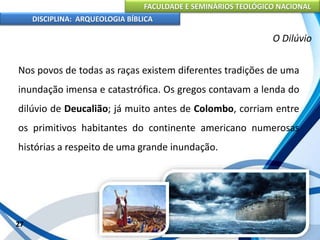 FACULDADE E SEMINÁRIOS TEOLÓGICO NACIONAL
DISCIPLINA: ARQUEOLOGIA BÍBLICA
Nos povos de todas as raças existem diferentes tradições de uma
inundação imensa e catastrófica. Os gregos contavam a lenda do
dilúvio de Deucalião; já muito antes de Colombo, corriam entre
os primitivos habitantes do continente americano numerosas
histórias a respeito de uma grande inundação.
27
O Dilúvio
 