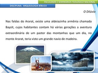 FACULDADE E SEMINÁRIOS TEOLÓGICO NACIONAL
DISCIPLINA: ARQUEOLOGIA BÍBLICA
Nas faldas do Ararat, existe uma aldeiazinha armênia chamada
Bayzit, cujos habitantes contam há várias gerações a aventura
extraordinária de um pastor das montanhas que um dia, no
monte Ararat, teria visto um grande navio de madeira.
39
O Dilúvio
 