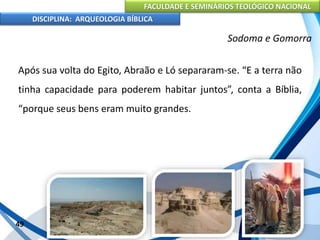 FACULDADE E SEMINÁRIOS TEOLÓGICO NACIONAL
DISCIPLINA: ARQUEOLOGIA BÍBLICA
Após sua volta do Egito, Abraão e Ló separaram-se. “E a terra não
tinha capacidade para poderem habitar juntos”, conta a Bíblia,
“porque seus bens eram muito grandes.
49
Sodoma e Gomorra
 