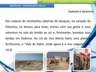 FACULDADE E SEMINÁRIOS TEOLÓGICO NACIONAL
DISCIPLINA: ARQUEOLOGIA BÍBLICA
Das cadeias de montanhas cobertas de bosques, no coração da
Palestina, Ló desceu para leste, entrou com sua gente e seus
rebanhos no vale do Jordão ao sul e, finalmente, levantou suas
tendas em Sodoma. Ao sul do mar Morto havia uma planície
fertilíssima, o “Vale de Sidim, onde agora é o mar salgado” (Gn
14.3)
52
Sodoma e Gomorra
 