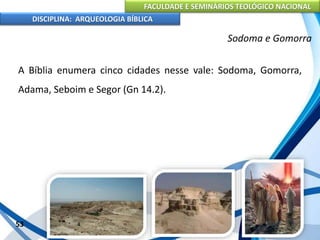 FACULDADE E SEMINÁRIOS TEOLÓGICO NACIONAL
DISCIPLINA: ARQUEOLOGIA BÍBLICA
A Bíblia enumera cinco cidades nesse vale: Sodoma, Gomorra,
Adama, Seboim e Segor (Gn 14.2).
53
Sodoma e Gomorra
 
