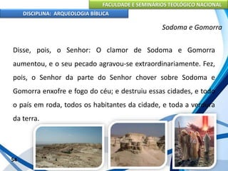 FACULDADE E SEMINÁRIOS TEOLÓGICO NACIONAL
DISCIPLINA: ARQUEOLOGIA BÍBLICA
Disse, pois, o Senhor: O clamor de Sodoma e Gomorra
aumentou, e o seu pecado agravou-se extraordinariamente. Fez,
pois, o Senhor da parte do Senhor chover sobre Sodoma e
Gomorra enxofre e fogo do céu; e destruiu essas cidades, e todo
o país em roda, todos os habitantes da cidade, e toda a verdura
da terra.
54
Sodoma e Gomorra
 