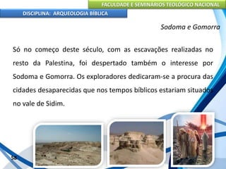FACULDADE E SEMINÁRIOS TEOLÓGICO NACIONAL
DISCIPLINA: ARQUEOLOGIA BÍBLICA
Só no começo deste século, com as escavações realizadas no
resto da Palestina, foi despertado também o interesse por
Sodoma e Gomorra. Os exploradores dedicaram-se a procura das
cidades desaparecidas que nos tempos bíblicos estariam situados
no vale de Sidim.
58
Sodoma e Gomorra
 