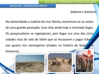 FACULDADE E SEMINÁRIOS TEOLÓGICO NACIONAL
DISCIPLINA: ARQUEOLOGIA BÍBLICA
Na extremidade a sudeste do mar Morto, encontram-se os restos
de uma grande povoação. Esse sítio ainda hoje é chamado Segor.
Os pesquisadores se regozijaram, pois Segor era uma das cinco
cidades ricas do vale de Sidim que se recusaram a pagar tributo
aos quatro reis estrangeiros (citados na história de Sodoma e
Gomorra).
59
Sodoma e Gomorra
 