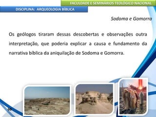 FACULDADE E SEMINÁRIOS TEOLÓGICO NACIONAL
DISCIPLINA: ARQUEOLOGIA BÍBLICA
Os geólogos tiraram dessas descobertas e observações outra
interpretação, que poderia explicar a causa e fundamento da
narrativa bíblica da aniquilação de Sodoma e Gomorra.
60
Sodoma e Gomorra
 