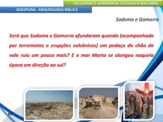 FACULDADE E SEMINÁRIOS TEOLÓGICO NACIONAL
DISCIPLINA: ARQUEOLOGIA BÍBLICA
Será que Sodoma e Gomorra afundaram quando (acompanhado
por terremotos e erupções vulcânicas) um pedaço do chão do
vale ruiu um pouco mais? E o mar Morto se alongou naquela
época em direção ao sul?
63
Sodoma e Gomorra
 
