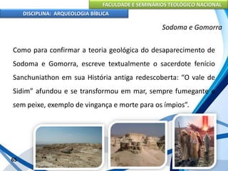 FACULDADE E SEMINÁRIOS TEOLÓGICO NACIONAL
DISCIPLINA: ARQUEOLOGIA BÍBLICA
Como para confirmar a teoria geológica do desaparecimento de
Sodoma e Gomorra, escreve textualmente o sacerdote fenício
Sanchuniathon em sua História antiga redescoberta: “O vale de
Sidim” afundou e se transformou em mar, sempre fumegante e
sem peixe, exemplo de vingança e morte para os ímpios”.
65
Sodoma e Gomorra
 