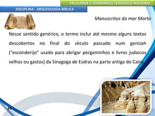 FACULDADE E SEMINÁRIOS TEOLÓGICO NACIONAL
DISCIPLINA: ARQUEOLOGIA BÍBLICA
Nesse sentido genérico, o termo inclui até mesmo alguns textos
descobertos no final do século passado num genizah
(“esconderijo” usado para abrigar pergaminhos e livros judaicos
velhos ou gastos) da Sinagoga de Esdras na parte antiga do Cairo.
69
Manuscritos do mar Morto
 