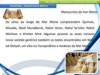 FACULDADE E SEMINÁRIOS TEOLÓGICO NACIONAL
DISCIPLINA: ARQUEOLOGIA BÍBLICA
Os sítios ao longo do Mar Morto compreendem Qumran,
Masada, Wadi Murabba'at, Nahal Hever, Nahal Se'elim, Nahal
Mishmar e Khirbet Mird. Algumas pessoas as vezes incluem
nesse sentido genérico também os textos encontrados em Wadi
ed-Daliyeh, um sítio na Transjordânia a nordeste do Mar Morto.
70
Manuscritos do mar Morto
 