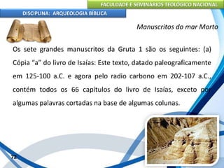 FACULDADE E SEMINÁRIOS TEOLÓGICO NACIONAL
DISCIPLINA: ARQUEOLOGIA BÍBLICA
Os sete grandes manuscritos da Gruta 1 são os seguintes: (a)
Cópia “a” do livro de Isaías: Este texto, datado paleograficamente
em 125-100 a.C. e agora pelo radio carbono em 202-107 a.C.,
contém todos os 66 capítulos do livro de Isaías, exceto por
algumas palavras cortadas na base de algumas colunas.
72
Manuscritos do mar Morto
 