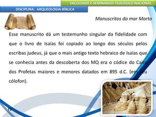 FACULDADE E SEMINÁRIOS TEOLÓGICO NACIONAL
DISCIPLINA: ARQUEOLOGIA BÍBLICA
Esse manuscrito dá um testemunho singular da fidelidade com
que o livro de Isaías foi copiado ao longo dos séculos pelos
escribas judeus, já que o mais antigo texto hebraico de Isaías que
se conhecia antes da descoberta dos MQ era o códice do Cairo
dos Profetas maiores e menores datados em 895 d.C. (em seu
cólofon).
73
Manuscritos do mar Morto
 