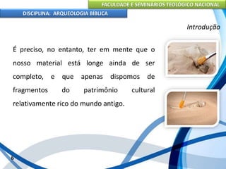 FACULDADE E SEMINÁRIOS TEOLÓGICO NACIONAL
DISCIPLINA: ARQUEOLOGIA BÍBLICA
É preciso, no entanto, ter em mente que o
nosso material está longe ainda de ser
completo, e que apenas dispomos de
fragmentos do patrimônio cultural
relativamente rico do mundo antigo.
6
Introdução
 