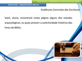 FACULDADE E SEMINÁRIOS TEOLÓGICO NACIONAL
DISCIPLINA: ARQUEOLOGIA BÍBLICA
Você, aluno, encontrará nesta página alguns dos estudos
arqueológicos, os quais provam a autenticidade histórica dos
livros da Bíblia.
9
Evidências Concretas das Escrituras
 