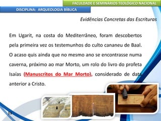 FACULDADE E SEMINÁRIOS TEOLÓGICO NACIONAL
DISCIPLINA: ARQUEOLOGIA BÍBLICA
Em Ugarit, na costa do Mediterrâneo, foram descobertos
pela primeira vez os testemunhos do culto cananeu de Baal.
O acaso quis ainda que no mesmo ano se encontrasse numa
caverna, próximo ao mar Morto, um rolo do livro do profeta
Isaías (Manuscritos do Mar Morto), considerado de data
anterior a Cristo.
11
Evidências Concretas das Escrituras
 