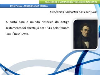 FACULDADE E SEMINÁRIOS TEOLÓGICO NACIONAL
DISCIPLINA: ARQUEOLOGIA BÍBLICA
A porta para o mundo histórico do Antigo
Testamento foi aberta já em 1843 pelo francês
Paul-Émile Botta.
12
Evidências Concretas das Escrituras
 