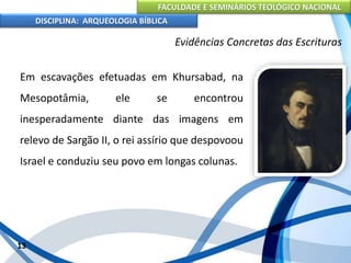 FACULDADE E SEMINÁRIOS TEOLÓGICO NACIONAL
DISCIPLINA: ARQUEOLOGIA BÍBLICA
Em escavações efetuadas em Khursabad, na
Mesopotâmia, ele se encontrou
inesperadamente diante das imagens em
relevo de Sargão II, o rei assírio que despovoou
Israel e conduziu seu povo em longas colunas.
13
Evidências Concretas das Escrituras
 