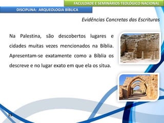 FACULDADE E SEMINÁRIOS TEOLÓGICO NACIONAL
DISCIPLINA: ARQUEOLOGIA BÍBLICA
Na Palestina, são descobertos lugares e
cidades muitas vezes mencionados na Bíblia.
Apresentam-se exatamente como a Bíblia os
descreve e no lugar exato em que ela os situa.
15
Evidências Concretas das Escrituras
 