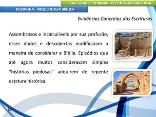 FACULDADE E SEMINÁRIOS TEOLÓGICO NACIONAL
DISCIPLINA: ARQUEOLOGIA BÍBLICA
Assombrosos e incalculáveis por sua profusão,
esses dados e descobertas modificaram a
maneira de considerar a Bíblia. Episódios que
até agora muitos consideravam simples
“histórias piedosas” adquirem de repente
estatura histórica.
21
Evidências Concretas das Escrituras
 