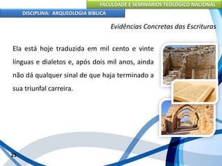 FACULDADE E SEMINÁRIOS TEOLÓGICO NACIONAL
DISCIPLINA: ARQUEOLOGIA BÍBLICA
Ela está hoje traduzida em mil cento e vinte
línguas e dialetos e, após dois mil anos, ainda
não dá qualquer sinal de que haja terminado a
sua triunfal carreira.
23
Evidências Concretas das Escrituras
 