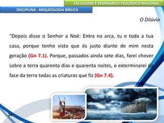 FACULDADE E SEMINÁRIOS TEOLÓGICO NACIONAL
DISCIPLINA: ARQUEOLOGIA BÍBLICA
“Depois disse o Senhor a Noé: Entra na arca, tu e toda a tua
casa, porque tenho visto que és justo diante de mim nesta
geração (Gn 7.1). Porque, passados ainda sete dias, farei chover
sobre a terra quarenta dias e quarenta noites, e exterminarei da
face da terra todas as criaturas que fiz (Gn 7.4).
24
O Dilúvio
 