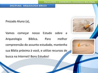 FACULDADE E SEMINÁRIOS TEOLÓGICO NACIONAL
DISCIPLINA: ARQUEOLOGIA BÍBLICA
Prezado Aluno (a),
Vamos começar nosso Estudo sobre a
Arqueologia Bíblica. Para melhor
compreensão do assunto estudado, mantenha
sua Bíblia próxima à você, e utilize recursos de
busca na Internet! Bons Estudos!
 