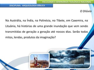 FACULDADE E SEMINÁRIOS TEOLÓGICO NACIONAL
DISCIPLINA: ARQUEOLOGIA BÍBLICA
Na Austrália, na Índia, na Polinésia, no Tibete, em Caxemira, na
Lituânia, há histórias de uma grande inundação que vem sendo
transmitidas de geração a geração até nossos dias. Serão todas
mitos, lendas, produtos da imaginação?
28
O Dilúvio
 