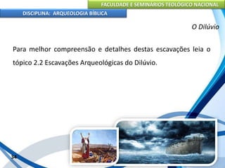 FACULDADE E SEMINÁRIOS TEOLÓGICO NACIONAL
DISCIPLINA: ARQUEOLOGIA BÍBLICA
Para melhor compreensão e detalhes destas escavações leia o
tópico 2.2 Escavações Arqueológicas do Dilúvio.
34
O Dilúvio
 