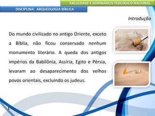 FACULDADE E SEMINÁRIOS TEOLÓGICO NACIONAL
DISCIPLINA: ARQUEOLOGIA BÍBLICA
Do mundo civilizado no antigo Oriente, exceto
a Bíblia, não ficou conservado nenhum
monumento literário. A queda dos antigos
impérios da Babilônia, Assíria, Egito e Pérsia,
levaram ao desaparecimento dos velhos
povos orientais, excluindo os judeus.
1
Introdução
 