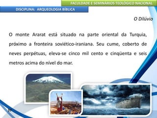 FACULDADE E SEMINÁRIOS TEOLÓGICO NACIONAL
DISCIPLINA: ARQUEOLOGIA BÍBLICA
O monte Ararat está situado na parte oriental da Turquia,
próximo a fronteira soviético-iraniana. Seu cume, coberto de
neves perpétuas, eleva-se cinco mil cento e cinqüenta e seis
metros acima do nível do mar.
37
O Dilúvio
 