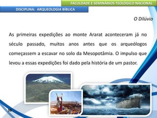FACULDADE E SEMINÁRIOS TEOLÓGICO NACIONAL
DISCIPLINA: ARQUEOLOGIA BÍBLICA
As primeiras expedições ao monte Ararat aconteceram já no
século passado, muitos anos antes que os arqueólogos
começassem a escavar no solo da Mesopotâmia. O impulso que
levou a essas expedições foi dado pela história de um pastor.
38
O Dilúvio
 