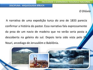 FACULDADE E SEMINÁRIOS TEOLÓGICO NACIONAL
DISCIPLINA: ARQUEOLOGIA BÍBLICA
A narrativa de uma expedição turca do ano de 1833 parecia
confirmar a história do pastor. Essa narrativa fala expressamente
da proa de um navio de madeira que no verão seria posta a
descoberta na geleira do sul. Depois teria sido vista pelo Dr.
Nouri, arcediago de Jerusalém e Babilônia.
40
O Dilúvio
 