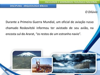 FACULDADE E SEMINÁRIOS TEOLÓGICO NACIONAL
DISCIPLINA: ARQUEOLOGIA BÍBLICA
Durante a Primeira Guerra Mundial, um oficial de aviação russo
chamado Roskovitzki informou ter avistado de seu avião, na
encosta sul do Ararat, “os restos de um estranho navio”.
42
O Dilúvio
 