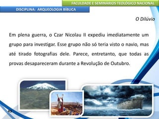 FACULDADE E SEMINÁRIOS TEOLÓGICO NACIONAL
DISCIPLINA: ARQUEOLOGIA BÍBLICA
Em plena guerra, o Czar Nicolau II expediu imediatamente um
grupo para investigar. Esse grupo não só teria visto o navio, mas
até tirado fotografias dele. Parece, entretanto, que todas as
provas desapareceram durante a Revolução de Outubro.
43
O Dilúvio
 