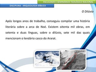 FACULDADE E SEMINÁRIOS TEOLÓGICO NACIONAL
DISCIPLINA: ARQUEOLOGIA BÍBLICA
Após longos anos de trabalho, conseguiu compilar uma história
literária sobre a arca de Noé. Existem oitenta mil obras, em
setenta e duas línguas, sobre o dilúvio, sete mil das quais
mencionam o lendário casco do Ararat.
45
O Dilúvio
 