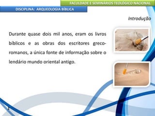 FACULDADE E SEMINÁRIOS TEOLÓGICO NACIONAL
DISCIPLINA: ARQUEOLOGIA BÍBLICA
Durante quase dois mil anos, eram os livros
bíblicos e as obras dos escritores greco-
romanos, a única fonte de informação sobre o
lendário mundo oriental antigo.
2
Introdução
 